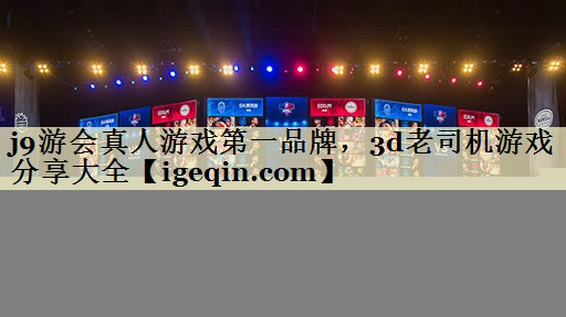j9游会真人游戏第一品牌，3d老司机游戏分享大全
