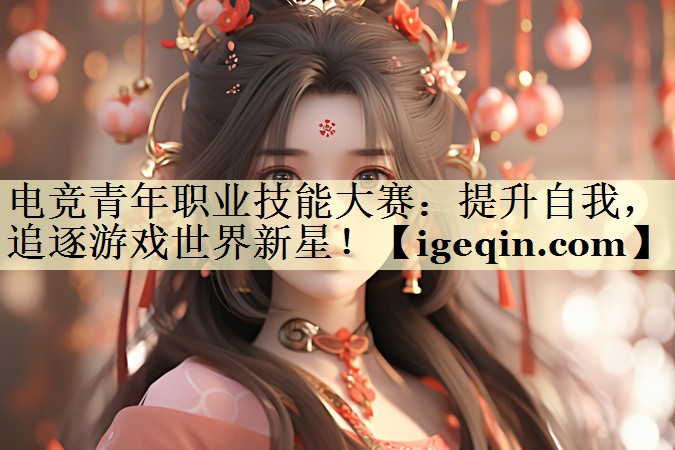 电竞青年职业技能大赛：提升自我，追逐游戏世界新星！